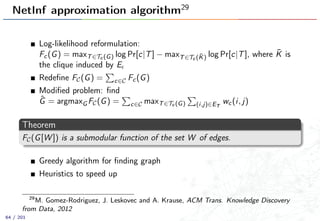 NetInf approximation algorithm29
Log-likelihood reformulation:
Fc(G) = maxT∈Tc (G) log Pr[c|T] − maxT∈Tc ( ¯K) log Pr[c|T], where ¯K is
the clique induced by E
Redeﬁne FC(G) = c∈C Fc(G)
Modiﬁed problem: ﬁnd
ˆG = argmaxG FC(G) = c∈C maxT∈Tc (G) (i,j)∈ET
wc(i, j)
Theorem
FC(G[W ]) is a submodular function of the set W of edges.
Greedy algorithm for ﬁnding graph
Heuristics to speed up
29
M. Gomez-Rodriguez, J. Leskovec and A. Krause, ACM Trans. Knowledge Discovery
from Data, 2012
64 / 201
 