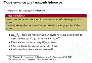 Trace complexity of network inference
Trace/cascade: subgraph of infections
Trace complexity
Determine the smallest number of traces needed to infer the edge set of a
graph.
Similarly, the smallest number of traces needed to infer properties of the
graph.
Ω( n∆
log2
∆
) traces are necessary and O(n∆ log n) traces are suﬃcient to
infer the edge set of a graph in the SIR model30
Exact inference of trees using O(log n) traces
Infer the degree distribution using O(n) traces
Similar results under other assumptions31
30
B. Abrahao, F. Chierichetti, R. Kleinberg and A. Panconesi, KDD, 2013
31
P. Netrapalli and S. Sanghavi, ACM SIGMETRICS, 2012
65 / 201
 