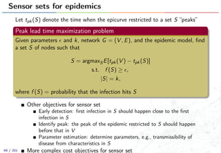 Sensor sets for epidemics
Let tpk(S) denote the time when the epicurve restricted to a set S “peaks”
Peak lead time maximization problem
Given parameters and k, network G = (V , E), and the epidemic model, ﬁnd
a set S of nodes such that
S = argmaxS E[tpk(V ) − tpk(S)]
s.t. f (S) ≥ ,
|S| = k,
where f (S) = probability that the infection hits S
Other objectives for sensor set
Early detection: ﬁrst infection in S should happen close to the ﬁrst
infection in S
Identify peak: the peak of the epidemic restricted to S should happen
before that in V
Parameter estimation: determine parameters, e.g., transmissibility of
disease from characteristics in S
More complex cost objectives for sensor set69 / 201
 