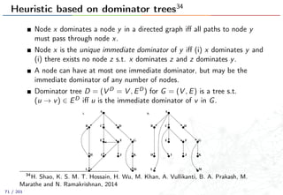 Heuristic based on dominator trees34
Node x dominates a node y in a directed graph iﬀ all paths to node y
must pass through node x.
Node x is the unique immediate dominator of y iﬀ (i) x dominates y and
(i) there exists no node z s.t. x dominates z and z dominates y.
A node can have at most one immediate dominator, but may be the
immediate dominator of any number of nodes.
Dominator tree D = (V D = V , ED) for G = (V , E) is a tree s.t.
(u → v) ∈ ED iﬀ u is the immediate dominator of v in G.
000
111
00
0
11
1
00
0
11
1
00
0
11
1
0
00
1
11
0
00
1
11
0
00
1
11
0
00
1
11
000
111
0
00
1
11
0
00
1
11
000
111
0
00
1
11
000
111
00
0
11
1
00
0
11
1
00
0
11
1
0
00
1
11
0
00
1
11
0
00
1
11
0
00
1
11
000
111
0
00
1
11
0
00
1
11
000
111
0
00
1
11
ii.
A
B D
G
H K
E
C
L
J
i.
A
G
KIH
L
B D
E
C
M M
J
F F
I
34
H. Shao, K. S. M. T. Hossain, H. Wu, M. Khan, A. Vullikanti, B. A. Prakash, M.
Marathe and N. Ramakrishnan, 2014
71 / 201
 