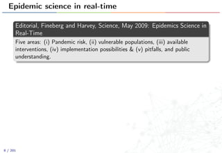 Epidemic science in real-time
Editorial, Fineberg and Harvey, Science, May 2009: Epidemics Science in
Real-Time
Five areas: (i) Pandemic risk, (ii) vulnerable populations, (iii) available
interventions, (iv) implementation possibilities & (v) pitfalls, and public
understanding.
8 / 201
 