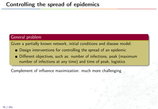 Controlling the spread of epidemics
General problem
Given a partially known network, initial conditions and disease model:
Design interventions for controlling the spread of an epidemic
Diﬀerent objectives, such as: number of infections, peak (maximum
number of infections at any time) and time of peak, logistics
Complement of inﬂuence maximization: much more challenging
76 / 201
 
