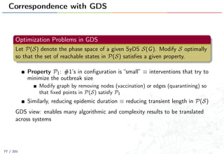 Correspondence with GDS
Optimization Problems in GDS
Let P(S) denote the phase space of a given SyDS S(G). Modify S optimally
so that the set of reachable states in P(S) satisﬁes a given property.
Property P1: #1’s in conﬁguration is “small” ≡ interventions that try to
minimize the outbreak size
Modify graph by removing nodes (vaccination) or edges (quarantining) so
that ﬁxed points in P(S) satisfy P1
Similarly, reducing epidemic duration ≡ reducing transient length in P(S)
GDS view: enables many algorithmic and complexity results to be translated
across systems
77 / 201
 