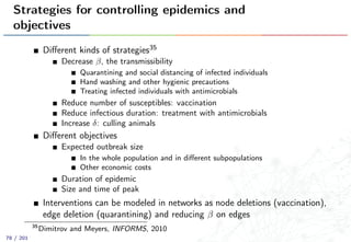 Strategies for controlling epidemics and
objectives
Diﬀerent kinds of strategies35
Decrease β, the transmissibility
Quarantining and social distancing of infected individuals
Hand washing and other hygienic precautions
Treating infected individuals with antimicrobials
Reduce number of susceptibles: vaccination
Reduce infectious duration: treatment with antimicrobials
Increase δ: culling animals
Diﬀerent objectives
Expected outbreak size
In the whole population and in diﬀerent subpopulations
Other economic costs
Duration of epidemic
Size and time of peak
Interventions can be modeled in networks as node deletions (vaccination),
edge deletion (quarantining) and reducing β on edges
35
Dimitrov and Meyers, INFORMS, 2010
78 / 201
 