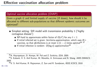 Eﬀective vaccination allocation problem
Optimal vaccine allocation problem (OVAP)
Given a graph G and limited supply of vaccine (B doses), how should it be
allocated to diﬀerent sub-populations so that diﬀerent epidemic outcomes are
optimized?
Simplest setting: SIR model with transmission probability 1 (“highly
contagious disease”)
NP-hard to approximate within factor of O(nδ
) for any δ < 1
If initial infected set is given: bicriteria-approximation, which uses B/
vaccines, so that #infections is at most 1/(1 − ) times optimal36 37
If initial infection is random: O(log n) approximation38
36
A. Hayrapetyan, D. Kempe, M. Pal and Z. Svitkina, ESA, 2005
37
S. Eubank, V. S. Anil Kumar, M. Marathe, A. Srinivasan and N. Wang, AMS DIMACS,
2005
38
V. S. Anil Kumar, R. Rajaraman, Z. Sun and R. Sundaram, IEEE ICDCS, 2010
80 / 201
 