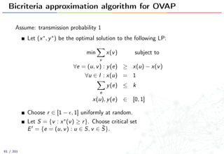 Bicriteria approximation algorithm for OVAP
Assume: transmission probability 1
Let (x∗, y∗) be the optimal solution to the following LP:
min
v
x(v) subject to
∀e = (u, v) : y(e) ≥ x(u) − x(v)
∀u ∈ I : x(u) = 1
e
y(e) ≤ k
x(u), y(e) ∈ [0, 1]
Choose r ∈ [1 − , 1] uniformly at random.
Let S = {v : x∗(v) ≥ r}. Choose critical set
E = {e = (u, v) : u ∈ S, v ∈ ¯S}.
81 / 201
 