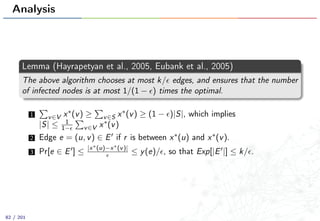 Analysis
Lemma (Hayrapetyan et al., 2005, Eubank et al., 2005)
The above algorithm chooses at most k/ edges, and ensures that the number
of infected nodes is at most 1/(1 − ) times the optimal.
1 v∈V x∗(v) ≥ v∈S x∗(v) ≥ (1 − )|S|, which implies
|S| ≤ 1
1− v∈V x∗(v)
2 Edge e = (u, v) ∈ E if r is between x∗(u) and x∗(v).
3 Pr[e ∈ E ] ≤ |x∗(u)−x∗(v)|
≤ y(e)/ , so that Exp[|E |] ≤ k/ .
82 / 201
 
