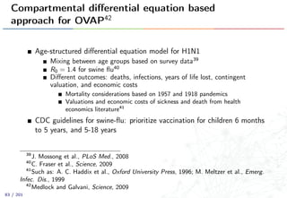 Compartmental diﬀerential equation based
approach for OVAP42
Age-structured diﬀerential equation model for H1N1
Mixing between age groups based on survey data39
R0 = 1.4 for swine ﬂu40
Diﬀerent outcomes: deaths, infections, years of life lost, contingent
valuation, and economic costs
Mortality considerations based on 1957 and 1918 pandemics
Valuations and economic costs of sickness and death from health
economics literature41
CDC guidelines for swine-ﬂu: prioritize vaccination for children 6 months
to 5 years, and 5-18 years
39
J. Mossong et al., PLoS Med., 2008
40
C. Fraser et al., Science, 2009
41
Such as: A. C. Haddix et al., Oxford University Press, 1996; M. Meltzer et al., Emerg.
Infec. Dis., 1999
42
Medlock and Galvani, Science, 2009
83 / 201
 