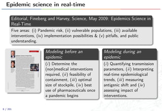 Epidemic science in real-time
Editorial, Fineberg and Harvey, Science, May 2009: Epidemics Science in
Real-Time
Five areas: (i) Pandemic risk, (ii) vulnerable populations, (iii) available
interventions, (iv) implementation possibilities & (v) pitfalls, and public
understanding.
www.sciencemag.org SCIENCE VOL 324 22 MAY 2009 987
CREDITS:(LEFT)EDLAUSCH;(RIGHT)JUPITERIMAGES
EDITORIAL
Epidemic Science in Real Time
FEW SITUATIONS MORE DRAMATICALLY ILLUSTRATE THE SALIENCE OF SCIENCE TO POLICY THAN AN
epidemic. The relevant science takes place rapidly and continually, in the laboratory, clinic, and
community. In facing the current swine flu (H1N1 influenza) outbreak, the world has benefited
from research investment over many years, as well as from preparedness exercises and planning in
many countries. The global public health enterprise has been tempered by the outbreak of severe
acute respiratory syndrome (SARS) in 2002–2003, the ongoing threat of highly pathogenic avian
flu, and concerns over bioterrorism. Researchers and other experts are now able to make vital con-
tributions in real time. By conducting the right science and communicating expert judgment,
scientists can enable policies to be adjusted appropriately as an epidemic scenario unfolds.
In the past, scientists and policy-makers have often failed to take advantage of the opportu-
nity to learn and adjust policy in real time. In 1976, for example, in response to a swine flu out-
breakatFortDix,NewJersey,adecisionwasmadetomountanationwide
immunization program against this virus because it was deemed similar
to that responsible for the 1918–1919 flu pandemic. Immunizations were
initiated months later despite the fact that not a single related case of
infection had appeared by that time elsewhere in the United States or the
world (www.iom.edu/swinefluaffair). Decision-makers failed to take
seriously a key question:What additional information could lead to a dif-
ferent course of action? The answer is precisely what should drive a
research agenda in real time today.
In the face of a threatened pandemic, policy-makers will want real-
time answers in at least five areas where science can help: pandemic risk,
vulnerable populations, available interventions, implementation possi-
bilities and pitfalls, and public understanding. Pandemic risk, for exam-
ple, entails both spread and severity. In the current H1N1 influenza out-
break, the causative virus and its genetic sequence were identified in a matter of days. Within a
couple of weeks, an international consortium of investigators developed preliminary assess-
ments of cases and mortality based on epidemic modeling.*
Specific genetic markers on flu viruses have been associated with more severe outbreaks. But
virulence is an incompletely understood function of host-pathogen interaction, and the absence
of a known marker in the current H1N1 virus does not mean it will remain relatively benign. It
may mutate or acquire new genetic material. Thus, ongoing, refined estimates of its pandemic
potential will benefit from tracking epidemiological patterns in the field and viral mutations in
the laboratory. If epidemic models suggest that more precise estimates on specific elements such
as attack rate, case fatality rate, or duration of viral shedding will be pivotal for projecting pan-
demic potential, then these measurements deserve special attention. Even when more is learned,
a degree of uncertainty will persist, and scientists have the responsibility to accurately convey the
extent of and change in scientific uncertainty as new information emerges.
A range of laboratory, epidemiologic, and social science research will similarly be required
to provide answers about vulnerable populations; interventions to prevent, treat, and mitigate
disease and other consequences of a pandemic; and ways of achieving public understanding that
avoid both over- and underreaction. Also, we know from past experience that planning for the
implementation of such projects has often been inadequate. For example, if the United States
decides to immunize twice the number of people in half the usual time, are the existing channels
of vaccine distribution and administration up to the task? On a global scale, making the rapid
availability and administration of vaccine possible is an order of magnitude more daunting.
Scientists and other flu experts in the United States and around the world have much to
occupy their attention. Time and resources are limited, however, and leaders in government
agencieswillneedtoensurethatthemostconsequentialscientificquestionsareanswered.Inthe
meantime, scientists can discourage irrational policies, such as the banning of pork imports, and
in the face of a threatened pandemic, energetically pursue science in real time.
– Harvey V. Fineberg and Mary Elizabeth Wilson
10.1126/science.1176297
*C. Fraser et al., Science 11 May 2009 (10.1126/science.1176062).
Harvey V. Fineberg is
president of the Institute
of Medicine.
Mary Elizabeth Wilson is
associate professor of
Global Health and
Population at the Harvard
School of Public Health
and associate clinical
professor at Harvard
Medical School,
Boston, MA.
Published by AAAS
onOctober7,2009www.sciencemag.orgDownloadedfrom
Modeling before an
epidemic
(i) Determine the
(non)medical interventions
required, (ii) feasibility of
containment, (iii) optimal
size of stockpile, (iv) best
use of pharmaceuticals once
a pandemic begins
Modeling during an
epidemic
(i) Quantifying transmission
parameters, (ii) Interpreting
real-time epidemiological
trends, (iii) measuring
antigenic shift and (iv)
assessing impact of
interventions.
8 / 201
 