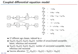 Coupled diﬀerential equation model
dUSa
dt
= −λaUSa
dUEa
dt
= λaUSa − τaUEa
dUla
dt
= τaUEa − (γUa + νUa )Ula
dURa
dt
= γUa Ula
dVSa
dt
= −(1 − a)λaVSa
dVEa
dt
= (1 − a)λaVSa − τaVEa
dVla
dt
= τaVEa − (γVa + νVa)Vla
dVRa
dt
= γVaVla
17 diﬀerent age classes, indexed by a
USa(t), UEa(t), Ula(t), URa(t): number of unvaccinated susceptible,
latent, infectious and recovered
VSa(t), VEa(t), Vla(t), VRa(t): number of vaccinated susceptible, latent,
infectious and recovered
Vaccine allocation: a VSa(t) + VEa(t) + Vla(t) + VRa(t)
84 / 201
 