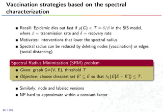 Vaccination strategies based on the spectral
characterization
Recall: Epidemic dies out fast if ρ(G) < T = δ/β in the SIS model,
where β = transmission rate and δ = recovery rate
Motivates: interventions that lower the spectral radius
Spectral radius can be reduced by deleting nodes (vaccination) or edges
(social distancing)
Spectral Radius Minimization (SRM) problem
Given: graph G=(V, E), threshold T
Objective: choose cheapest set E ⊆ E so that λ1(G[E − E ]) ≤ T.
Similarly: node and labeled versions
NP-hard to approximate within a constant factor
86 / 201
 