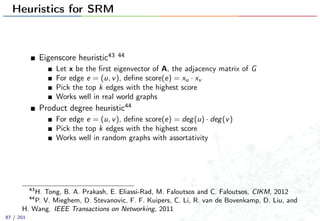Heuristics for SRM
Eigenscore heuristic43 44
Let x be the ﬁrst eigenvector of A, the adjacency matrix of G
For edge e = (u, v), deﬁne score(e) = xu · xv
Pick the top k edges with the highest score
Works well in real world graphs
Product degree heuristic44
For edge e = (u, v), deﬁne score(e) = deg(u) · deg(v)
Pick the top k edges with the highest score
Works well in random graphs with assortativity
43
H. Tong, B. A. Prakash, E. Eliassi-Rad, M. Faloutsos and C. Faloutsos, CIKM, 2012
44
P. V. Mieghem, D. Stevanovic, F. F. Kuipers, C. Li, R. van de Bovenkamp, D. Liu, and
H. Wang. IEEE Transactions on Networking, 2011
87 / 201
 