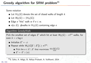 Greedy algorithm for SRM problem45
Some notation
Let Wk(G) denote the set of closed walks of length k
Let Wk(G) = |Wk(G)|
Edge e “hits” walk w if e ∈ w.
n(e, G): #walks in Wk(G) containing edge e
Algorithm GreedyWalk
Pick the smallest set of edges E which hit at least Wk(G) − nTk walks, for
even k = c log n
Initialize E ← φ
Repeat while Wk(G[E  E ]) ≥ nTk:
Pick the e ∈ E  E that maximizes n(e,G[EE ])
c(e)
E ← E ∪ {e}
45
S. Saha, A. Adiga, B. Aditya Prakash, A. Vullikanti, 2014
88 / 201
 