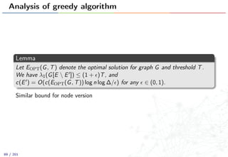 Analysis of greedy algorithm
Lemma
Let EOPT(G, T) denote the optimal solution for graph G and threshold T.
We have λ1(G[E  E ]) ≤ (1 + )T, and
c(E ) = O(c(EOPT(G, T)) log n log ∆/ ) for any ∈ (0, 1).
Similar bound for node version
89 / 201
 