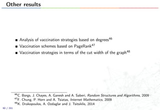 Other results
Analysis of vaccination strategies based on degrees46
Vaccination schemes based on PageRank47
Vaccination strategies in terms of the cut width of the graph48
46
C. Borgs, J. Chayes, A. Ganesh and A. Saberi, Random Structures and Algorithms, 2009
47
F. Chung, P. Horn and A. Tsiatas, Internet Mathematics, 2009
48
K. Drakopoulos, A. Ozdaglar and J. Tsitsiklis, 2014
90 / 201
 