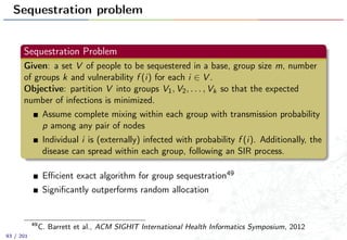 Sequestration problem
Sequestration Problem
Given: a set V of people to be sequestered in a base, group size m, number
of groups k and vulnerability f (i) for each i ∈ V .
Objective: partition V into groups V1, V2, . . . , Vk so that the expected
number of infections is minimized.
Assume complete mixing within each group with transmission probability
p among any pair of nodes
Individual i is (externally) infected with probability f (i). Additionally, the
disease can spread within each group, following an SIR process.
Eﬃcient exact algorithm for group sequestration49
Signiﬁcantly outperforms random allocation
49
C. Barrett et al., ACM SIGHIT International Health Informatics Symposium, 2012
93 / 201
 
