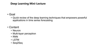 • Goal
• Quick review of the deep learning techniques that empowers powerful
applications in time series forecasting
• Content
• Neuron
• Multi-layer perceptron
• RNN
• LSTM
• Seq2Seq
 