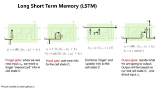 () ( (
Forget gate: when we see
new input !", we want to
forget “memorized” info in
cell state C.
Input gate: add new info
to the cell state C.
Combine ‘forget’ and
‘update’ info to the
cell state C
Output gate: decide what
we are going to output.
Output will be based on
current cell state C, and
direct input !".
Picture credits to colah.github.io
 