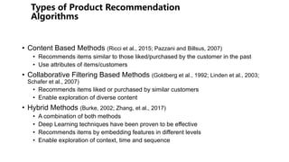 • Content Based Methods (Ricci et al., 2015; Pazzani and Billsus, 2007)
• Recommends items similar to those liked/purchased by the customer in the past
• Use attributes of items/customers
• Collaborative Filtering Based Methods (Goldberg et al., 1992; Linden et al., 2003;
Schafer et al., 2007)
• Recommends items liked or purchased by similar customers
• Enable exploration of diverse content
• Hybrid Methods (Burke, 2002; Zhang, et al., 2017)
• A combination of both methods
• Deep Learning techniques have been proven to be effective
• Recommends items by embedding features in different levels
• Enable exploration of context, time and sequence
 