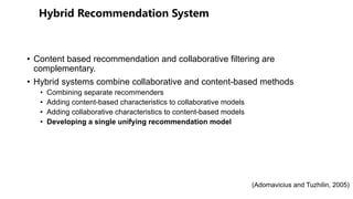• Content based recommendation and collaborative filtering are
complementary.
• Hybrid systems combine collaborative and content-based methods
• Combining separate recommenders
• Adding content-based characteristics to collaborative models
• Adding collaborative characteristics to content-based models
• Developing a single unifying recommendation model
(Adomavicius and Tuzhilin, 2005)
 