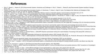 • Ricci, F., Rokach, L., Shapira, B. (2015) Recommender Systems: Introduction and Challenges. In: Ricci F., Rokach L., Shapira B. (eds) Recommender Systems Handbook. Springer,
Boston, MA.
• Pazzani, M., Billsus, D. (2007) Content-based Recommendation Systems. In: Brusilovsky, P., Kobsa, A., Nejdl, W. (eds.) The Adaptive Web: Methods and Strategies of Web
Personalization. LNCS, vol. 4321, pp. 325–341. Springer, Heidelberg.
• Goldberg, D., Nochols, D., Oki, B.M., Terry, D. (1992) Using collaborative filtering to weave an information tapestry, Communications of the ACM, 35(12), 61-70.
• Linden, G., Smith, B., York, J. (2003) Amazon.com recommendations: Item-to-item collaborative filtering. IEEE Internet Computing 7(1), 76–80.
• Schafer, B., Frankowski, D., Herlocker, J., Sen, S. (2007) Collaborative Filtering Recommender Systems. In: Brusilovsky, P., Kobsa, A., Nejdl, W. (eds.) The Adaptive Web: Methods and
Strategies of Web Personalization. LNCS, vol. 4321, pp. 291–324. Springer, Heidelberg.
• Burke, R. (2002) Hybrid recommender systems: Survey and experiments. User modeling and user-adapted interaction 12 (4), 331-370.
• Zhang, S., Yao, L., Sun, A. (2017) Deep learning based recommender system: A survey and new perspectives." arXiv preprint arXiv:1707.07435.
• Agrawal, R., Imieliński, T., Swami, A. (1993) Mining association rules between sets of items in large databases. Acm sigmod record 22(2).
• Mobasher, B., Dai, H., Luo, T., Nakagawa, M. (2001) Effective personalization based on association rule discovery from web usage data. Proceedings of the 3rd international workshop
on Web information and data management.
• Lin, W., Alvarez, S.A., Ruiz, C. (2002) Efficient adaptive-support association rule mining for recommender systems. Data mining and knowledge discovery 6(1): 83-105.
• Sarwar, B., Karypis, G., Konstan, J., Riedl, J. (2001) Item-based collaborative filtering recommendation algorithms. Proceedings of the 10th international conference on World Wide Web.
• Deshpande, M., Karypis, G. (2004) Item-based top-n recommendation algorithms. ACM Transactions on Information Systems (TOIS) 22(1): 143-177.
• Breese, J.S., Heckerman, D., Kadie, C. (1998) Empirical analysis of predictive algorithms for collaborative filtering. Proceedings of the Fourteenth conference on Uncertainty in artificial
intelligence. Morgan Kaufmann Publishers Inc..
• Rendle, S., Freudenthaler, C., Gantner, Z., Schmidt-Thieme, L. (2009) BPR: Bayesian personalized ranking from implicit feedback. Proceedings of the twenty-fifth conference on
uncertainty in artificial intelligence. AUAI Press.
• Koren, Y., Bell, R.M., Volinsky, C. (2009) Matrix factorization techniques for recommender systems. IEEE Computer 42(8), 30–37.
• Sarwar, B., Karypis, G., Konstan, J., Riedl, J. (2000) Application of dimensionality reduction in recommender system-a case study. No. TR-00-043. Minnesota Univ Minneapolis Dept of
Computer Science.
• Paterek, A. (2007) Improving regularized singular value decomposition for collaborative filtering. Proceedings of KDD cup and workshop.
• Adomavicius, G., Tuzhilin, A. (2011) Context-Aware recommender Systems, in: F. Ricci, et al. (Ed.), Recommender Systems Handbook, pp. 217–253.
• Campos, P.G., Díez, F., Cantador, I. (2014) Time-aware recommender systems: a comprehensive survey and analysis of existing evaluation protocols. User Model User-Adap Inter
24:67–119.
• Quadrana, M., Cremonesi, P., Jannach, D. (2018) Sequence-Aware Recommender Systems. arXiv:1802.08452.
• Adomavicius, G., Tuzhilin, A. (2005) Toward the next generation of recommender systems: A survey of the state-of-the-art and possible extensions. IEEE Transactions on Knowledge &
Data Engineering 6: 734-749.
• Mikolov, T., Chen, K., Corrado, G., Dean, J. (2013) Efficient estimation of word representations in vector space. arXiv preprint arXiv:1301.3781.
• Zolna, K., Romanski, B. (2016) user2vec: user modeling using LSTM networks. Proceedings of the 33rd International Conference on Machine Learning, New York, NY, USA.
• Vasile, F., Smirnova, E., Conneau, A. (2016) Meta-Prod2Vec - Product Embeddings Using Side-Information for Recommendation. arXiv preprint arXiv:1607.07326.
• Yan, Y. Liu, Z., Zhao, M. (2018) A Practical Deep Online Ranking System in E-commerce Recommendation.
 