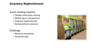 Smart vending machine
• Flexible shelf-space sharing
• Mobile log-in and payment
• Frequent replenishment
• Demand-driven selection
Challenge
• Demand uncertainty
• Censored sales
 