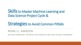 Skillsto Master Machine Learning and
Data Science Project Cycle &
Strategiesto Avoid Common Pitfalls
MING LI, AMAZON
KDD 2019 WORKSHOP “INITIATIVE FOR ANALYTICS AND DATA SCIENCE STANDARDS”
 
