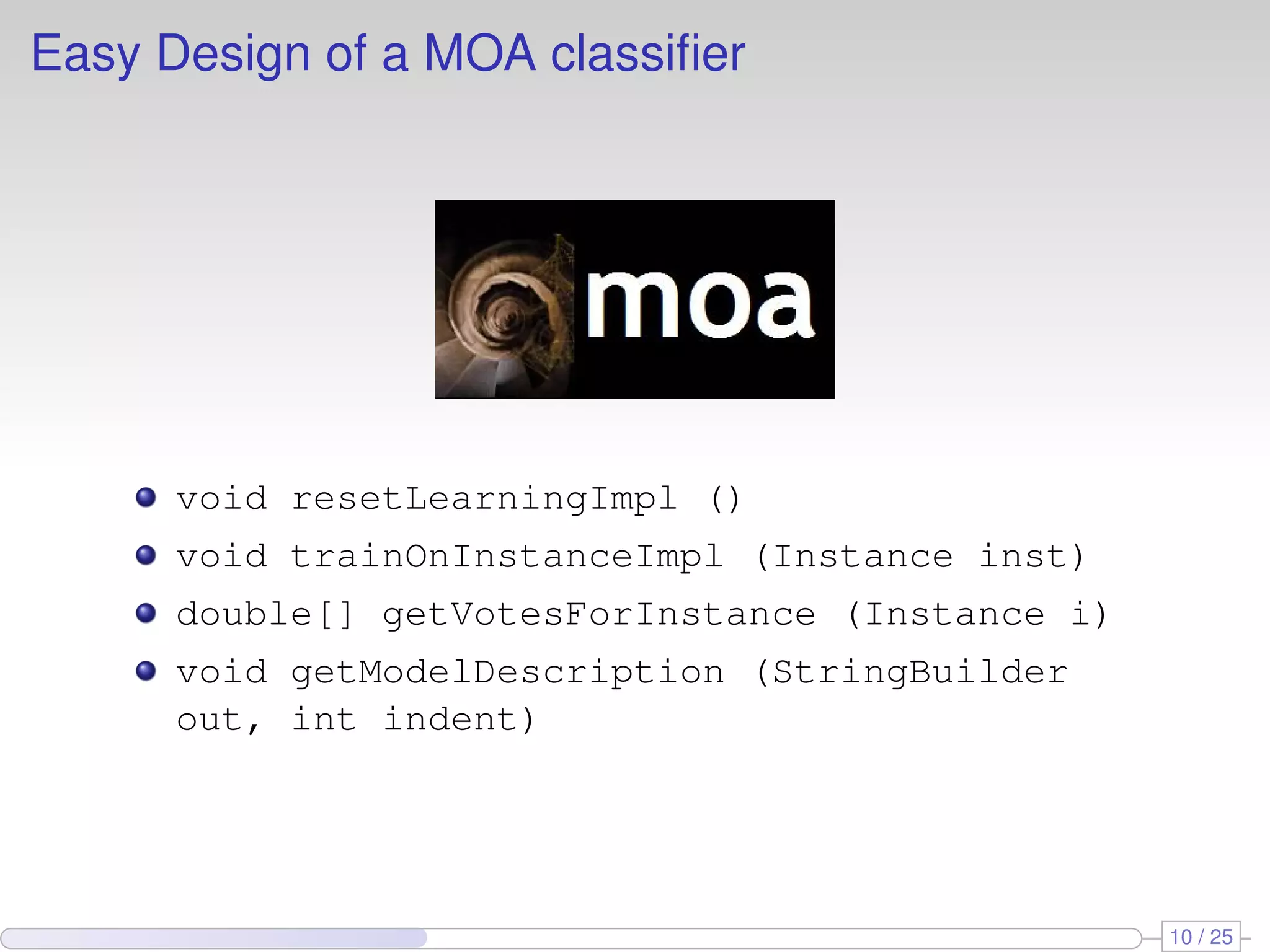 Easy Design of a MOA classiﬁer void resetLearningImpl () void trainOnInstanceImpl (Instance inst) double[] getVotesForInstance (Instance i) void getModelDescription (StringBuilder out, int indent) 10 / 25 