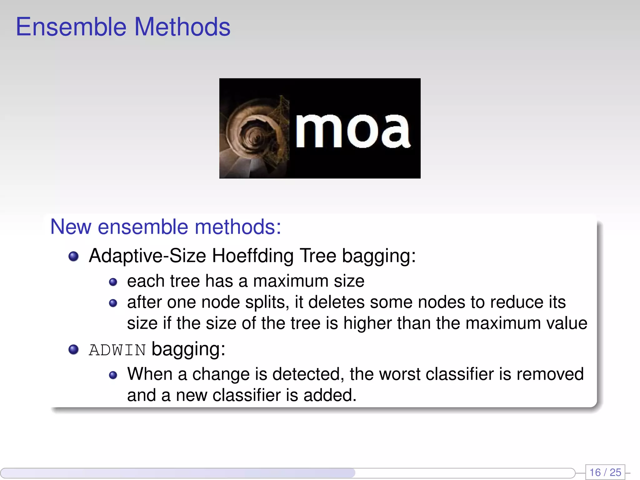 Ensemble Methods New ensemble methods: Adaptive-Size Hoeffding Tree bagging: each tree has a maximum size after one node splits, it deletes some nodes to reduce its size if the size of the tree is higher than the maximum value ADWIN bagging: When a change is detected, the worst classiﬁer is removed and a new classiﬁer is added. 16 / 25 
