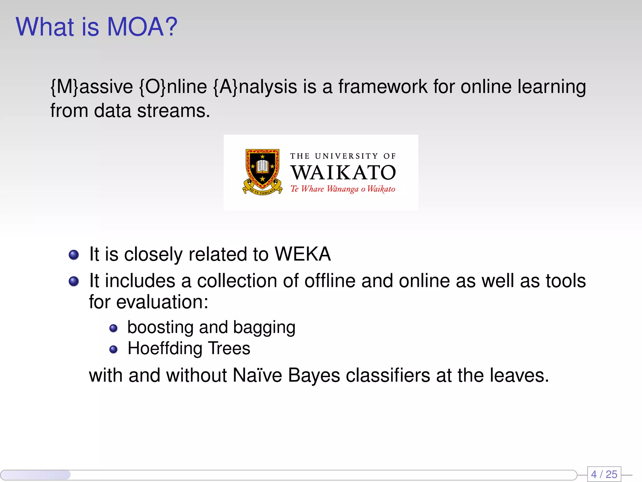 What is MOA? {M}assive {O}nline {A}nalysis is a framework for online learning from data streams. It is closely related to WEKA It includes a collection of ofﬂine and online as well as tools for evaluation: boosting and bagging Hoeffding Trees with and without Naïve Bayes classiﬁers at the leaves. 4 / 25 