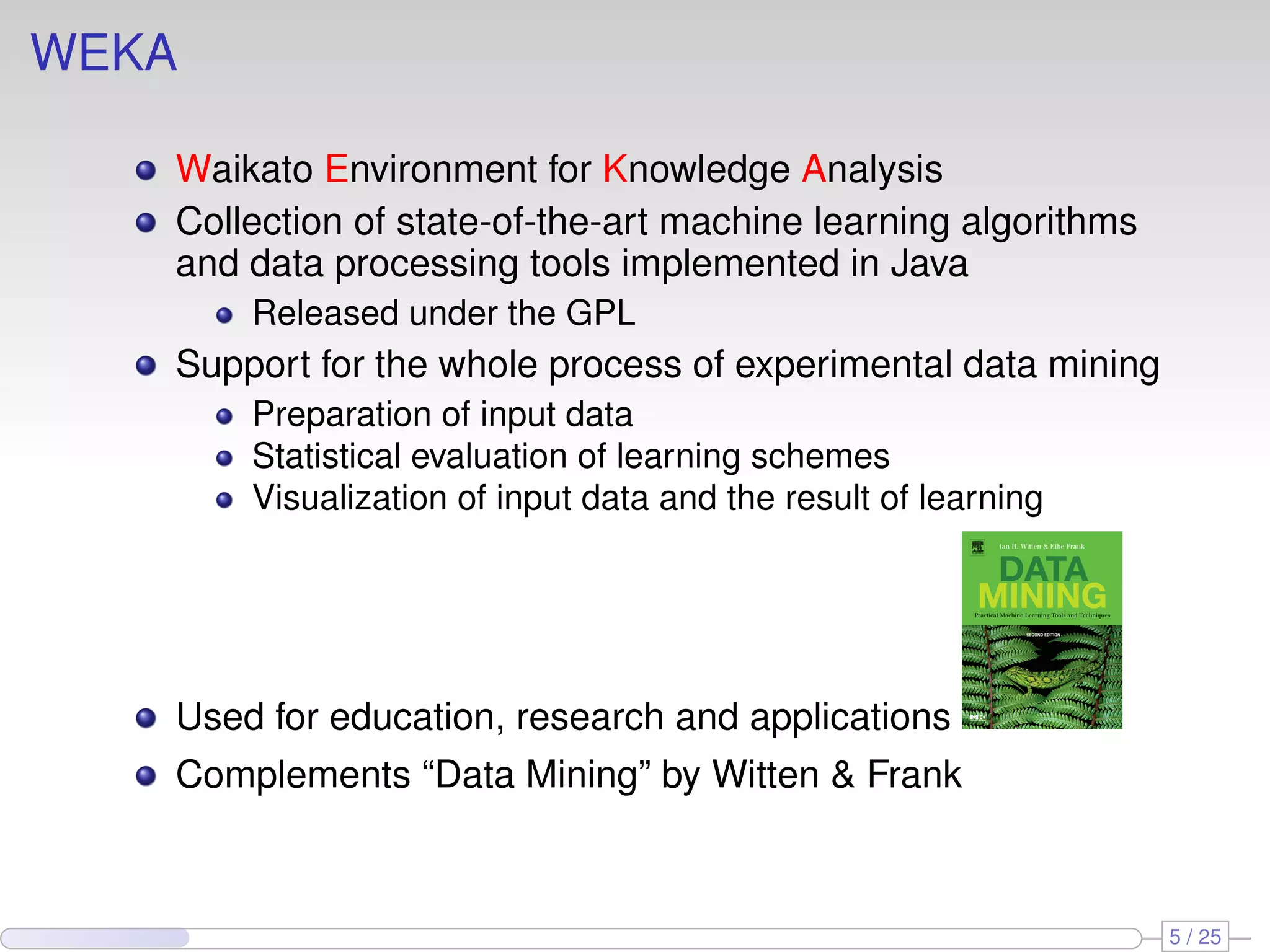 WEKA Waikato Environment for Knowledge Analysis Collection of state-of-the-art machine learning algorithms and data processing tools implemented in Java Released under the GPL Support for the whole process of experimental data mining Preparation of input data Statistical evaluation of learning schemes Visualization of input data and the result of learning Used for education, research and applications Complements “Data Mining” by Witten & Frank 5 / 25 