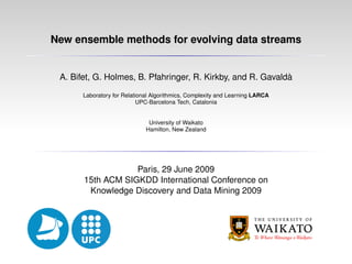 New ensemble methods for evolving data streams


 A. Bifet, G. Holmes, B. Pfahringer, R. Kirkby, and R. Gavaldà

       Laboratory for Relational Algorithmics, Complexity and Learning LARCA
                            UPC-Barcelona Tech, Catalonia


                               University of Waikato
                              Hamilton, New Zealand




                   Paris, 29 June 2009
       15th ACM SIGKDD International Conference on
        Knowledge Discovery and Data Mining 2009
 