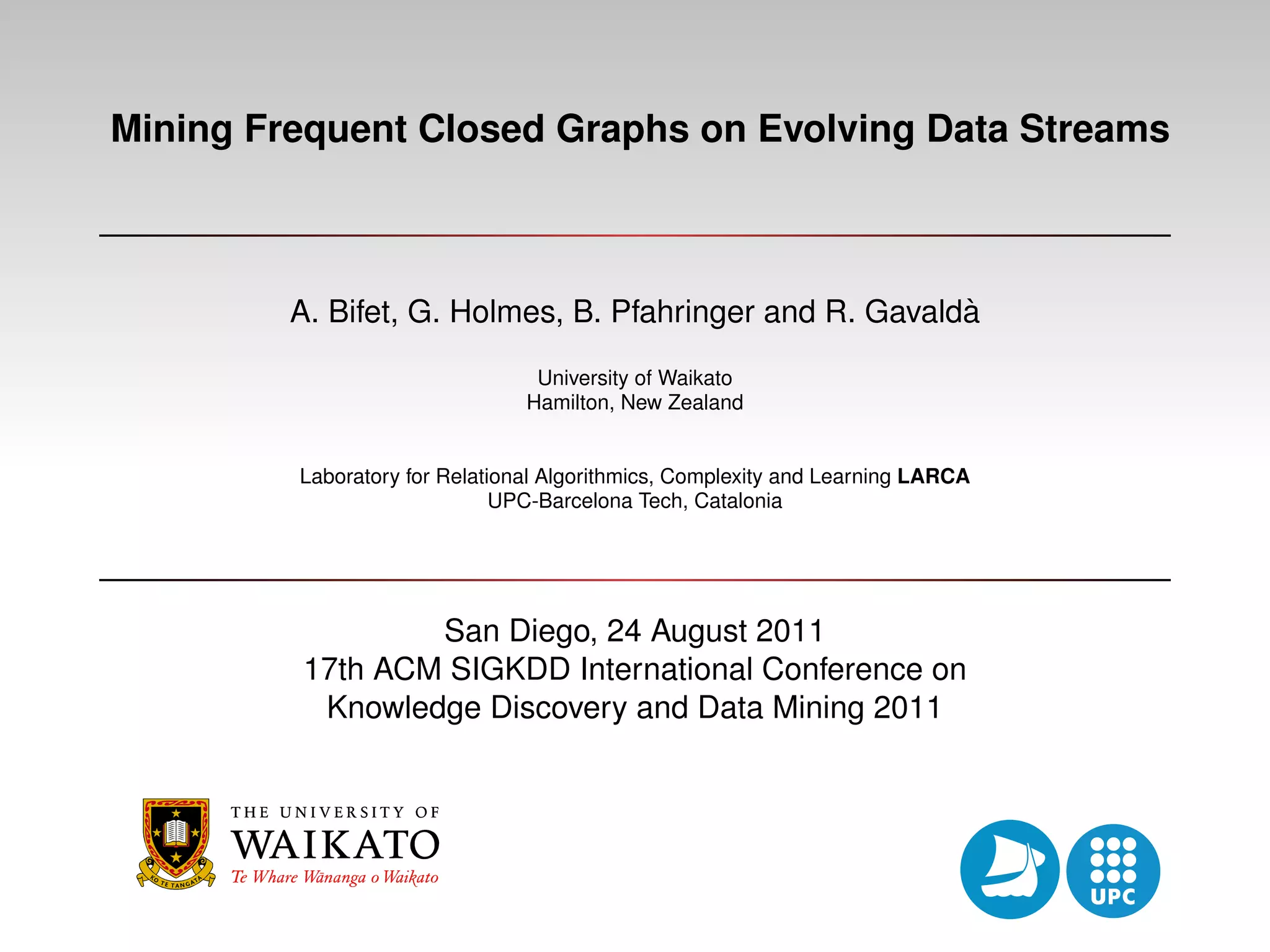 Mining Frequent Closed Graphs on Evolving Data Streams ` A. Bifet, G. Holmes, B. Pfahringer and R. Gavalda University of Waikato Hamilton, New Zealand Laboratory for Relational Algorithmics, Complexity and Learning LARCA UPC-Barcelona Tech, Catalonia San Diego, 24 August 2011 17th ACM SIGKDD International Conference on Knowledge Discovery and Data Mining 2011 