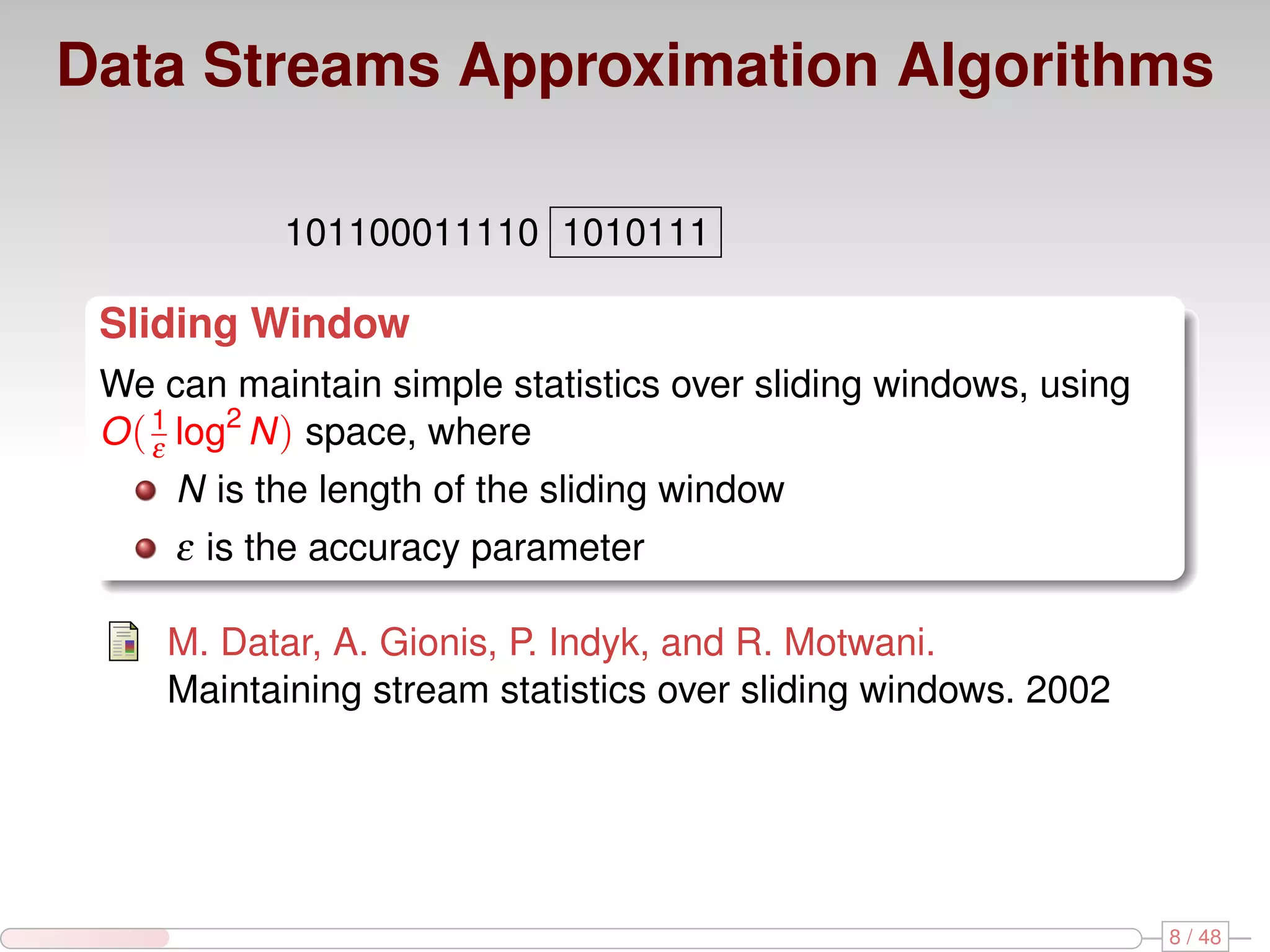 Data Streams Approximation Algorithms 101100011110 1010111 Sliding Window We can maintain simple statistics over sliding windows, using O ( 1 log2 N ) space, where ε N is the length of the sliding window ε is the accuracy parameter M. Datar, A. Gionis, P. Indyk, and R. Motwani. Maintaining stream statistics over sliding windows. 2002 8 / 48 