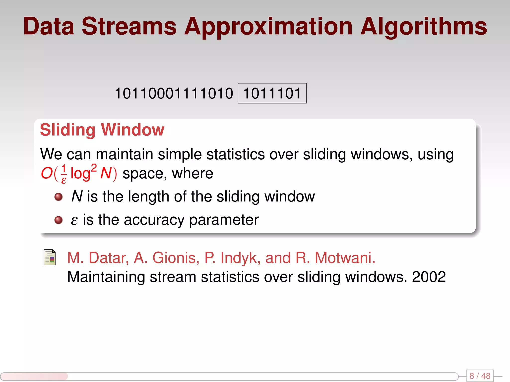 Data Streams Approximation Algorithms 10110001111010 1011101 Sliding Window We can maintain simple statistics over sliding windows, using O ( 1 log2 N ) space, where ε N is the length of the sliding window ε is the accuracy parameter M. Datar, A. Gionis, P. Indyk, and R. Motwani. Maintaining stream statistics over sliding windows. 2002 8 / 48 