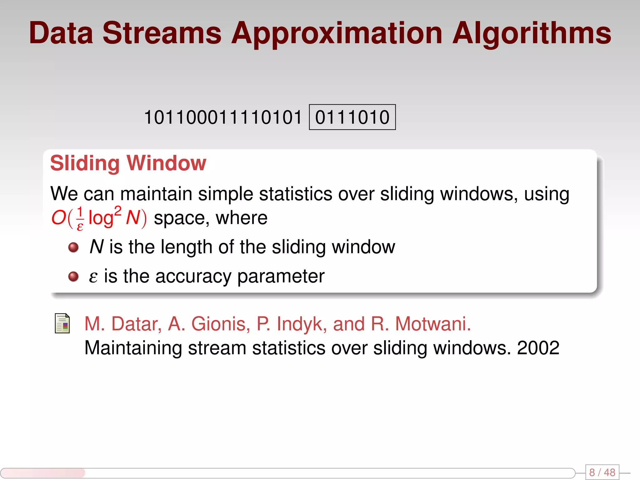 Data Streams Approximation Algorithms 101100011110101 0111010 Sliding Window We can maintain simple statistics over sliding windows, using O ( 1 log2 N ) space, where ε N is the length of the sliding window ε is the accuracy parameter M. Datar, A. Gionis, P. Indyk, and R. Motwani. Maintaining stream statistics over sliding windows. 2002 8 / 48 
