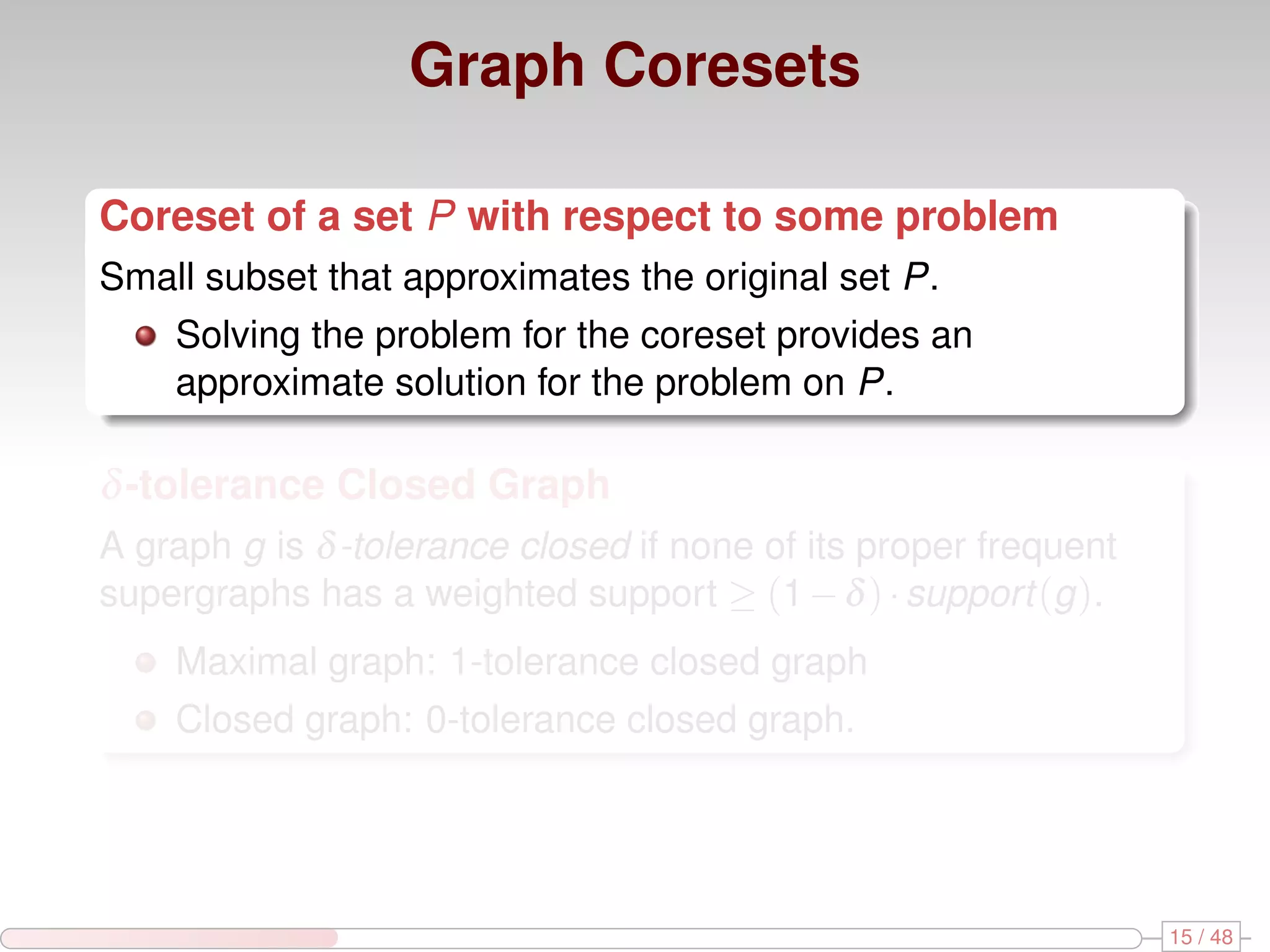 Graph Coresets Coreset of a set P with respect to some problem Small subset that approximates the original set P. Solving the problem for the coreset provides an approximate solution for the problem on P. δ -tolerance Closed Graph A graph g is δ -tolerance closed if none of its proper frequent supergraphs has a weighted support ≥ (1 − δ ) · support (g ). Maximal graph: 1-tolerance closed graph Closed graph: 0-tolerance closed graph. 15 / 48 
