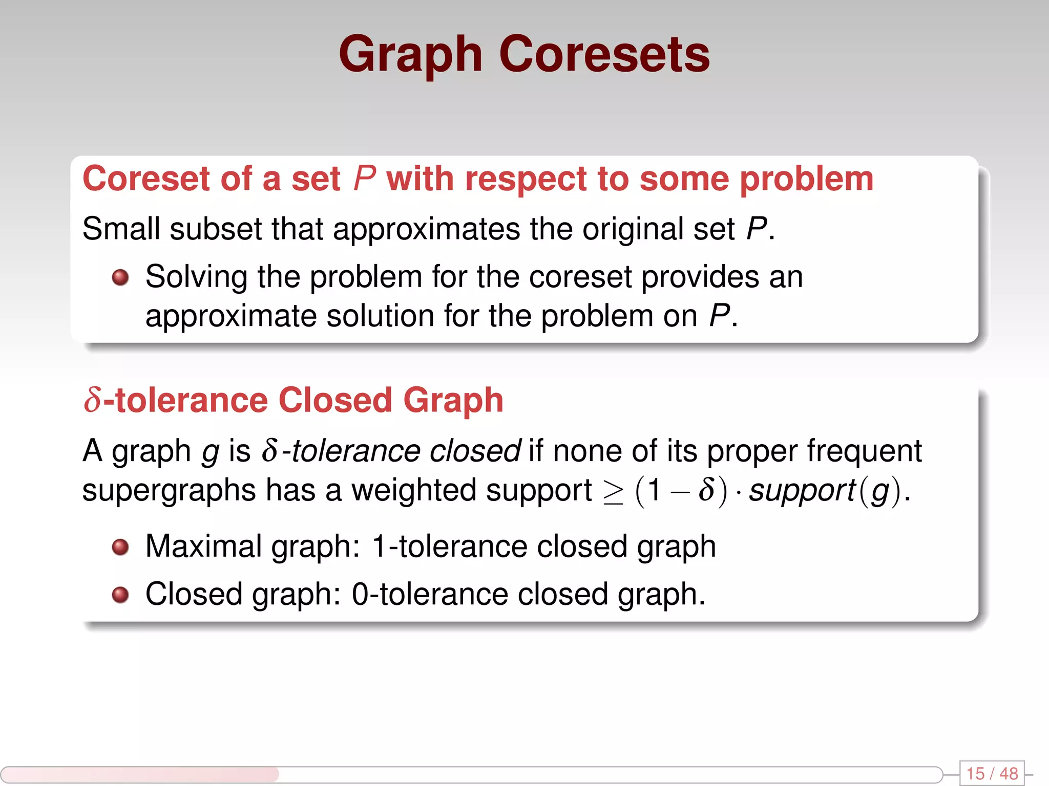 Graph Coresets Coreset of a set P with respect to some problem Small subset that approximates the original set P. Solving the problem for the coreset provides an approximate solution for the problem on P. δ -tolerance Closed Graph A graph g is δ -tolerance closed if none of its proper frequent supergraphs has a weighted support ≥ (1 − δ ) · support (g ). Maximal graph: 1-tolerance closed graph Closed graph: 0-tolerance closed graph. 15 / 48 