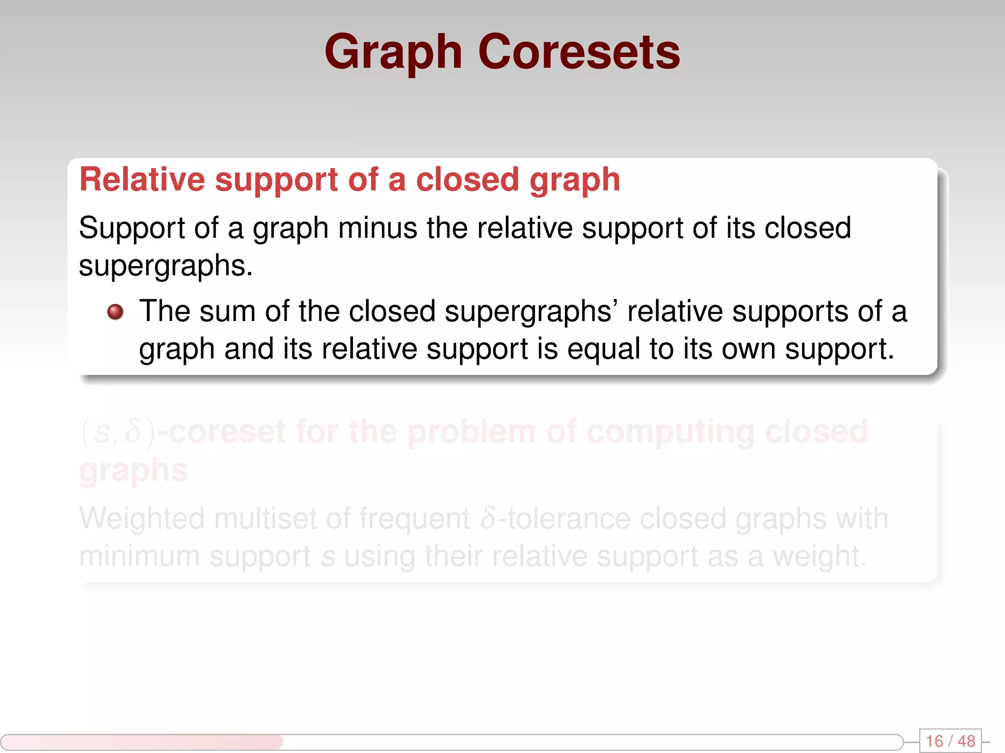 Graph Coresets Relative support of a closed graph Support of a graph minus the relative support of its closed supergraphs. The sum of the closed supergraphs’ relative supports of a graph and its relative support is equal to its own support. (s, δ )-coreset for the problem of computing closed graphs Weighted multiset of frequent δ -tolerance closed graphs with minimum support s using their relative support as a weight. 16 / 48 