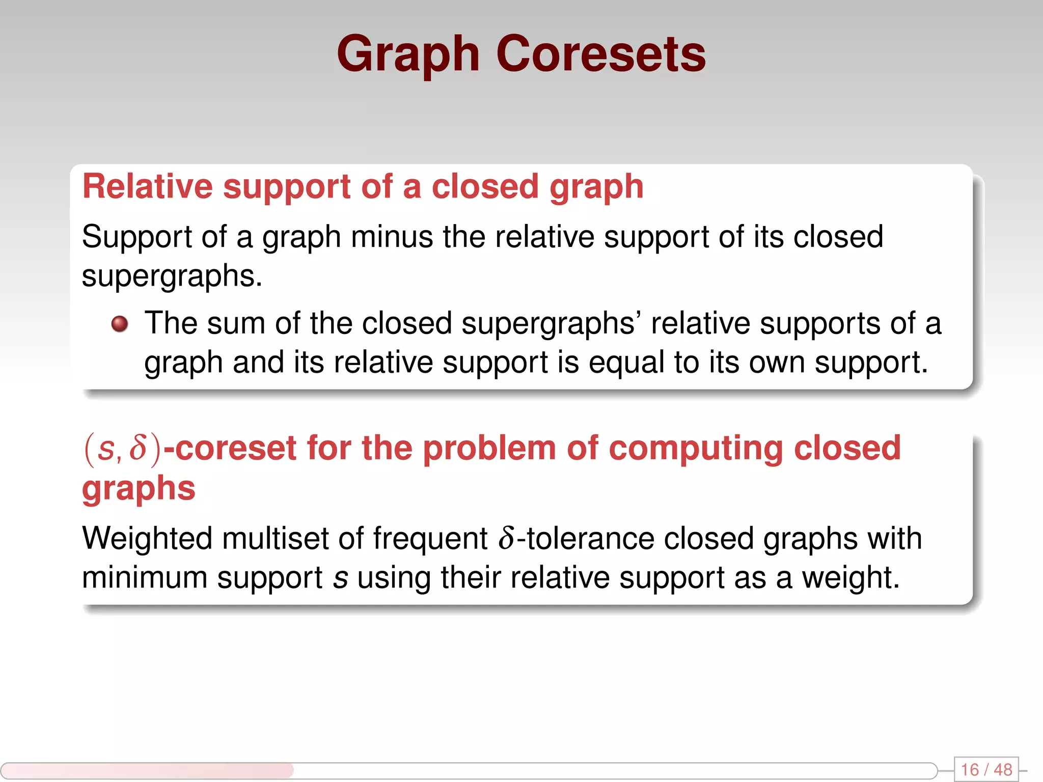 Graph Coresets Relative support of a closed graph Support of a graph minus the relative support of its closed supergraphs. The sum of the closed supergraphs’ relative supports of a graph and its relative support is equal to its own support. (s, δ )-coreset for the problem of computing closed graphs Weighted multiset of frequent δ -tolerance closed graphs with minimum support s using their relative support as a weight. 16 / 48 