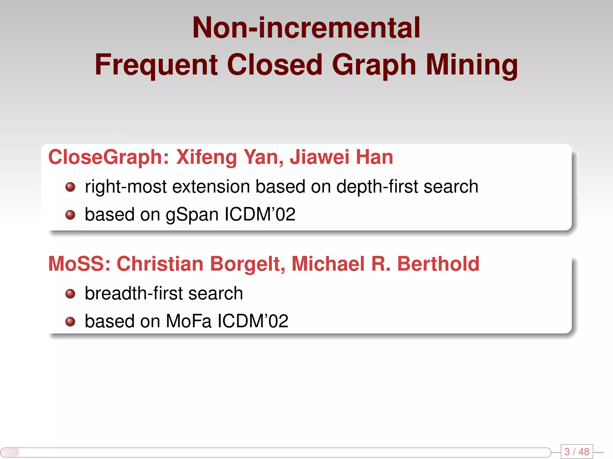 Non-incremental Frequent Closed Graph Mining CloseGraph: Xifeng Yan, Jiawei Han right-most extension based on depth-ﬁrst search based on gSpan ICDM’02 MoSS: Christian Borgelt, Michael R. Berthold breadth-ﬁrst search based on MoFa ICDM’02 3 / 48 