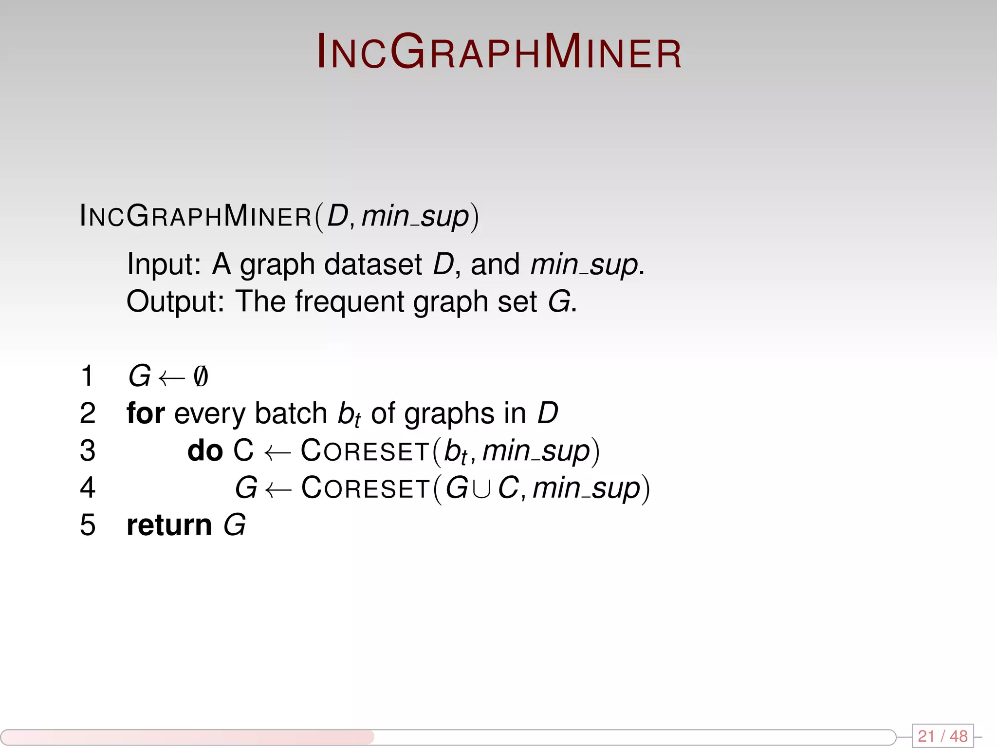 I NC G RAPH M INER I NC G RAPH M INER (D, min sup ) Input: A graph dataset D, and min sup. Output: The frequent graph set G. 1 G←0 / 2 for every batch bt of graphs in D 3 do C ← C ORESET (bt , min sup ) 4 G ← C ORESET (G ∪ C, min sup ) 5 return G 21 / 48 
