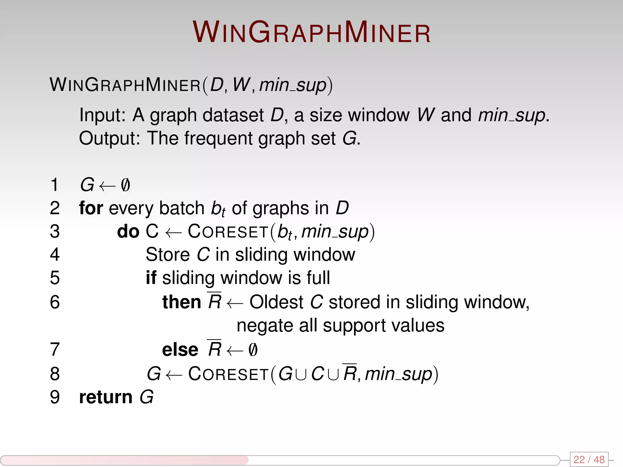 W IN G RAPH M INER W IN G RAPH M INER (D, W , min sup ) Input: A graph dataset D, a size window W and min sup. Output: The frequent graph set G. 1 G←0 / 2 for every batch bt of graphs in D 3 do C ← C ORESET (bt , min sup ) 4 Store C in sliding window 5 if sliding window is full 6 then R ← Oldest C stored in sliding window, negate all support values 7 else R ← 0 / 8 G ← C ORESET (G ∪ C ∪ R, min sup ) 9 return G 22 / 48 
