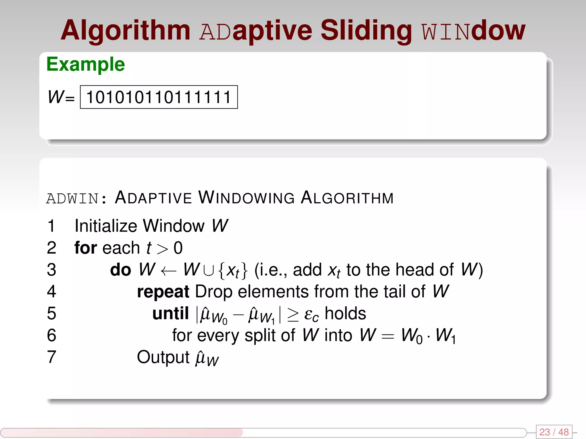 Algorithm ADaptive Sliding WINdow Example W = 101010110111111 W0 = 1 ADWIN: A DAPTIVE W INDOWING A LGORITHM 1 Initialize Window W 2 for each t > 0 3 do W ← W ∪ {xt } (i.e., add xt to the head of W ) 4 repeat Drop elements from the tail of W 5 until |µW0 − µW1 | ≥ εc holds ˆ ˆ 6 for every split of W into W = W0 · W1 7 Output µWˆ 23 / 48 