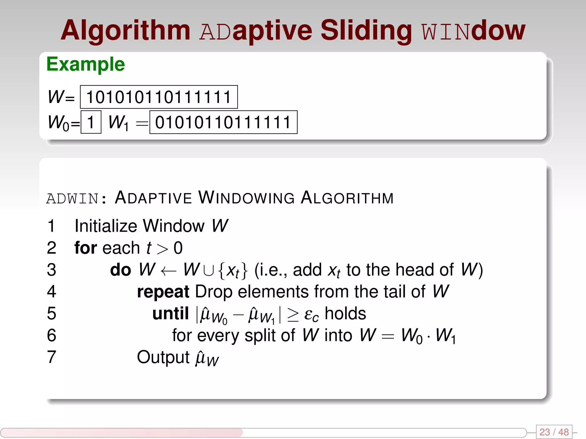 Algorithm ADaptive Sliding WINdow Example W = 101010110111111 W0 = 1 W1 = 01010110111111 ADWIN: A DAPTIVE W INDOWING A LGORITHM 1 Initialize Window W 2 for each t > 0 3 do W ← W ∪ {xt } (i.e., add xt to the head of W ) 4 repeat Drop elements from the tail of W 5 until |µW0 − µW1 | ≥ εc holds ˆ ˆ 6 for every split of W into W = W0 · W1 7 Output µWˆ 23 / 48 