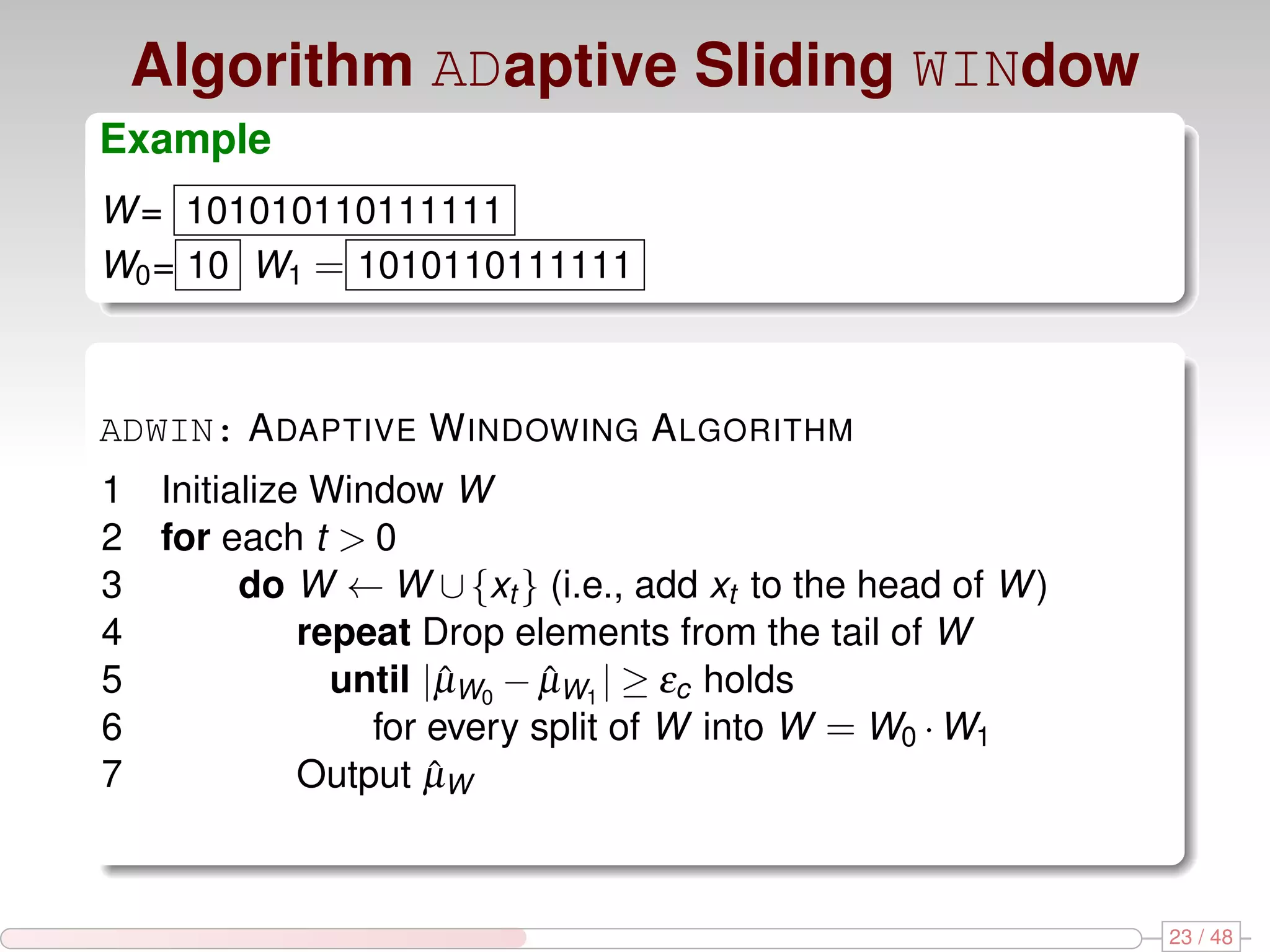 Algorithm ADaptive Sliding WINdow Example W = 101010110111111 W0 = 10 W1 = 1010110111111 ADWIN: A DAPTIVE W INDOWING A LGORITHM 1 Initialize Window W 2 for each t > 0 3 do W ← W ∪ {xt } (i.e., add xt to the head of W ) 4 repeat Drop elements from the tail of W 5 until |µW0 − µW1 | ≥ εc holds ˆ ˆ 6 for every split of W into W = W0 · W1 7 Output µWˆ 23 / 48 