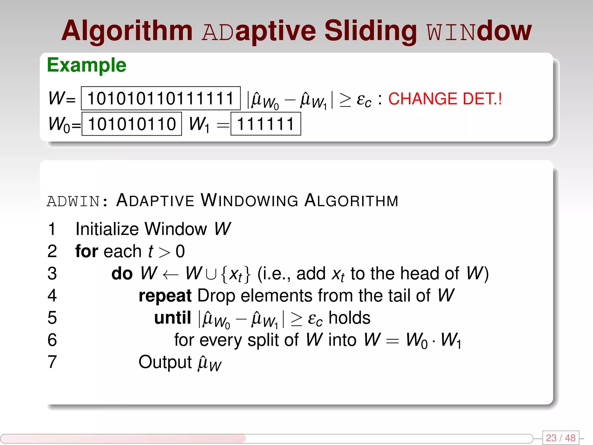 Algorithm ADaptive Sliding WINdow Example W = 101010110111111 |µW0 − µW1 | ≥ εc : CHANGE DET.! ˆ ˆ W0 = 101010110 W1 = 111111 ADWIN: A DAPTIVE W INDOWING A LGORITHM 1 Initialize Window W 2 for each t > 0 3 do W ← W ∪ {xt } (i.e., add xt to the head of W ) 4 repeat Drop elements from the tail of W 5 until |µW0 − µW1 | ≥ εc holds ˆ ˆ 6 for every split of W into W = W0 · W1 7 Output µWˆ 23 / 48 