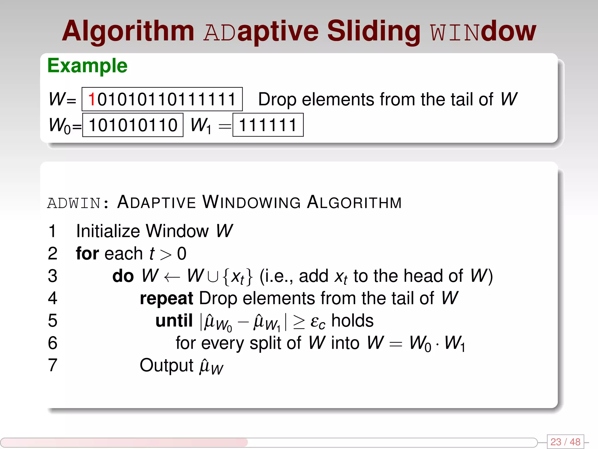 Algorithm ADaptive Sliding WINdow Example W = 101010110111111 Drop elements from the tail of W W0 = 101010110 W1 = 111111 ADWIN: A DAPTIVE W INDOWING A LGORITHM 1 Initialize Window W 2 for each t > 0 3 do W ← W ∪ {xt } (i.e., add xt to the head of W ) 4 repeat Drop elements from the tail of W 5 until |µW0 − µW1 | ≥ εc holds ˆ ˆ 6 for every split of W into W = W0 · W1 7 Output µWˆ 23 / 48 