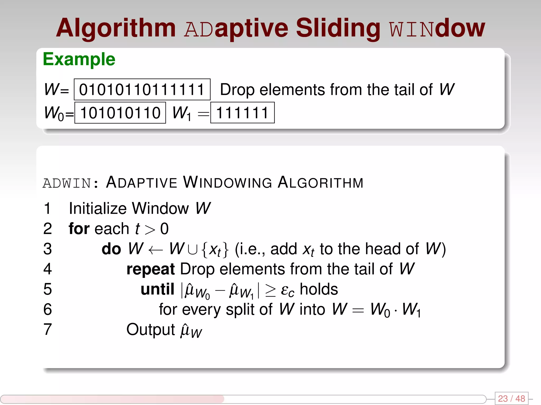 Algorithm ADaptive Sliding WINdow Example W = 01010110111111 Drop elements from the tail of W W0 = 101010110 W1 = 111111 ADWIN: A DAPTIVE W INDOWING A LGORITHM 1 Initialize Window W 2 for each t > 0 3 do W ← W ∪ {xt } (i.e., add xt to the head of W ) 4 repeat Drop elements from the tail of W 5 until |µW0 − µW1 | ≥ εc holds ˆ ˆ 6 for every split of W into W = W0 · W1 7 Output µWˆ 23 / 48 