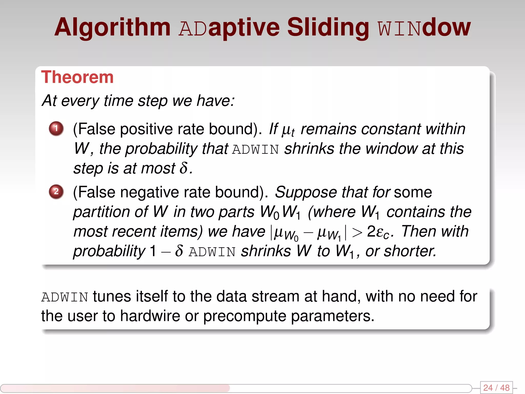 Algorithm ADaptive Sliding WINdow Theorem At every time step we have: 1 (False positive rate bound). If µt remains constant within W , the probability that ADWIN shrinks the window at this step is at most δ . 2 (False negative rate bound). Suppose that for some partition of W in two parts W0 W1 (where W1 contains the most recent items) we have |µW0 − µW1 | > 2εc . Then with probability 1 − δ ADWIN shrinks W to W1 , or shorter. ADWIN tunes itself to the data stream at hand, with no need for the user to hardwire or precompute parameters. 24 / 48 